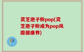 灵芝孢子粉pop(灵芝孢子粉成为pop风靡健康界)