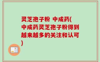 灵芝孢子粉 中成药(中成药灵芝孢子粉得到越来越多的关注和认可)