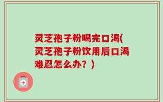 灵芝孢子粉喝完口渴(灵芝孢子粉饮用后口渴难忍怎么办？)