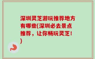深圳灵芝游玩推荐地方有哪些(深圳必去景点推荐，让你畅玩灵芝！)