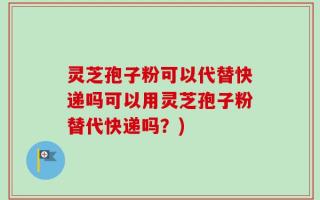 灵芝孢子粉可以代替快递吗可以用灵芝孢子粉替代快递吗？)