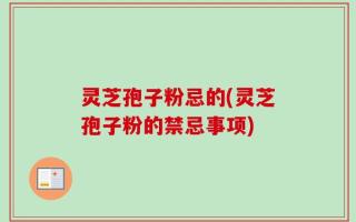灵芝孢子粉忌的(灵芝孢子粉的禁忌事项)