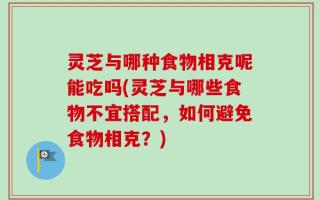 灵芝与哪种食物相克呢能吃吗(灵芝与哪些食物不宜搭配，如何避免食物相克？)