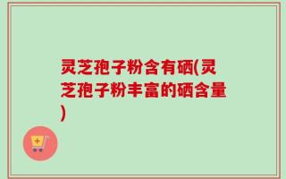 灵芝孢子粉含有硒(灵芝孢子粉丰富的硒含量)