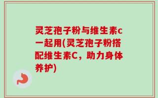 灵芝孢子粉与维生素c一起用(灵芝孢子粉搭配维生素C，助力身体养护)