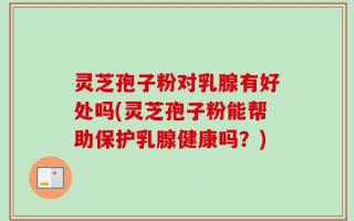 灵芝孢子粉对乳腺有好处吗(灵芝孢子粉能帮助保护乳腺健康吗？)