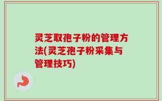 灵芝取孢子粉的管理方法(灵芝孢子粉采集与管理技巧)