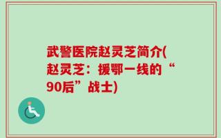 武警医院赵灵芝简介(赵灵芝：援鄂一线的“90后”战士)