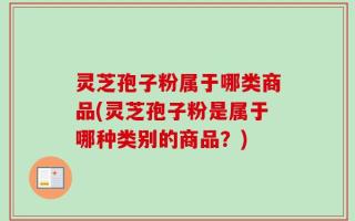 灵芝孢子粉属于哪类商品(灵芝孢子粉是属于哪种类别的商品？)