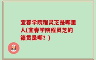 宜春学院程灵芝是哪里人(宜春学院程灵芝的籍贯是哪？)