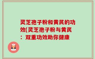 灵芝孢子粉和黄芪的功效(灵芝孢子粉与黄芪：双重功效助你健康