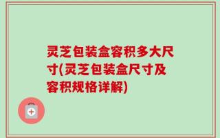 灵芝包装盒容积多大尺寸(灵芝包装盒尺寸及容积规格详解)