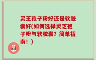 灵芝孢子粉好还是软胶囊好(如何选择灵芝孢子粉与软胶囊？简单指南！)