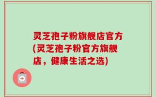 灵芝孢子粉旗舰店官方(灵芝孢子粉官方旗舰店，健康生活之选)