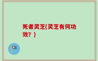 死者灵芝(灵芝有何功效？)