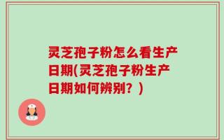 灵芝孢子粉怎么看生产日期(灵芝孢子粉生产日期如何辨别？)