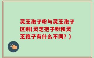 灵芝孢子粉与灵芝孢子区别(灵芝孢子粉和灵芝孢子有什么不同？)