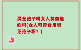 灵芝孢子粉女人贫血能吃吗(女人可否食用灵芝孢子粉？)