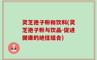灵芝孢子粉和饮料(灵芝孢子粉与饮品-促进健康的绝佳组合)