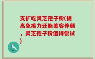 支扩吃灵芝孢子粉(提高免疫力还能美容养颜，灵芝孢子粉值得尝试)