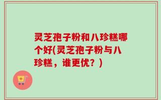 灵芝孢子粉和八珍糕哪个好(灵芝孢子粉与八珍糕，谁更优？)