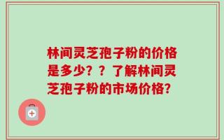林间灵芝孢子粉的价格是多少？？了解林间灵芝孢子粉的市场价格？