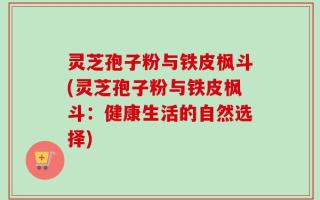 灵芝孢子粉与铁皮枫斗(灵芝孢子粉与铁皮枫斗：健康生活的自然选择)
