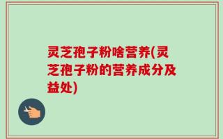 灵芝孢子粉啥营养(灵芝孢子粉的营养成分及益处)