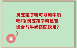 灵芝孢子粉可以和牛奶喝吗(灵芝孢子粉是否适合与牛奶搭配饮用？)