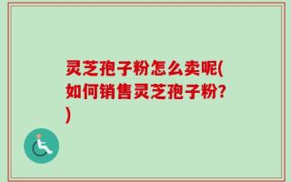 灵芝孢子粉怎么卖呢(如何销售灵芝孢子粉？)