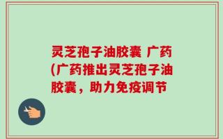 灵芝孢子油胶囊 广药(广药推出灵芝孢子油胶囊，助力免疫调节