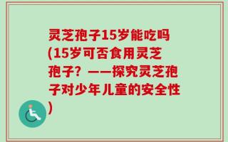 灵芝孢子15岁能吃吗(15岁可否食用灵芝孢子？——探究灵芝孢子对少年儿童的安全性)