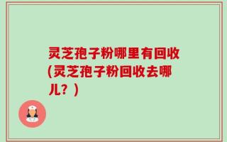 灵芝孢子粉哪里有回收(灵芝孢子粉回收去哪儿？)