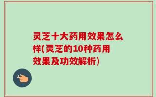 灵芝十大药用效果怎么样(灵芝的10种药用效果及功效解析)