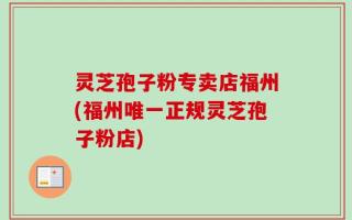 灵芝孢子粉专卖店福州(福州唯一正规灵芝孢子粉店)