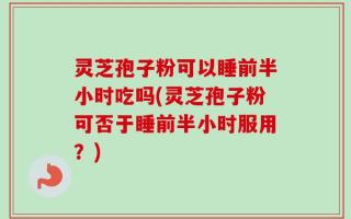 灵芝孢子粉可以睡前半小时吃吗(灵芝孢子粉可否于睡前半小时服用？)