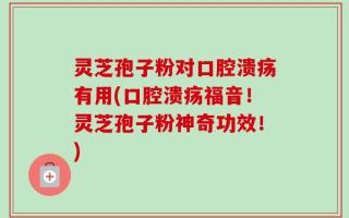 灵芝孢子粉对口腔溃疡有用(口腔溃疡福音！灵芝孢子粉神奇功效！)