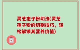 灵芝孢子粉切法(灵芝孢子粉的切割技巧，轻松解锁其营养价值)