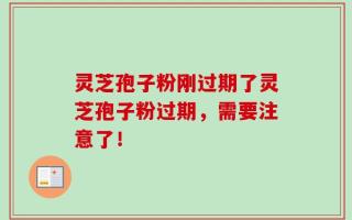 灵芝孢子粉刚过期了灵芝孢子粉过期，需要注意了！