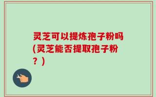 灵芝可以提炼孢子粉吗(灵芝能否提取孢子粉？)