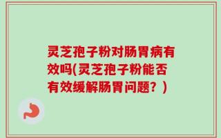 灵芝孢子粉对肠胃病有效吗(灵芝孢子粉能否有效缓解肠胃问题？)