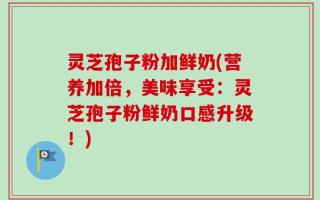 灵芝孢子粉加鲜奶(营养加倍，美味享受：灵芝孢子粉鲜奶口感升级！)