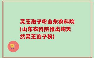 灵芝孢子粉山东农科院(山东农科院推出纯天然灵芝孢子粉)