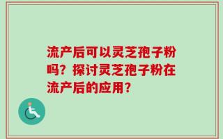 流产后可以灵芝孢子粉吗？探讨灵芝孢子粉在流产后的应用？