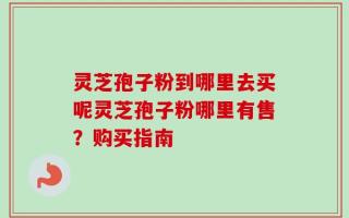 灵芝孢子粉到哪里去买呢灵芝孢子粉哪里有售？购买指南