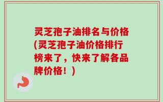 灵芝孢子油排名与价格(灵芝孢子油价格排行榜来了，快来了解各品牌价格！)