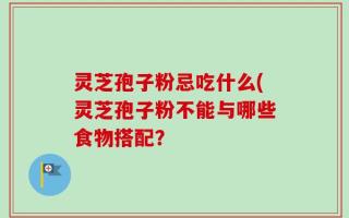 灵芝孢子粉忌吃什么(灵芝孢子粉不能与哪些食物搭配？