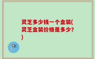 灵芝多少钱一个盒装(灵芝盒装价格是多少？)