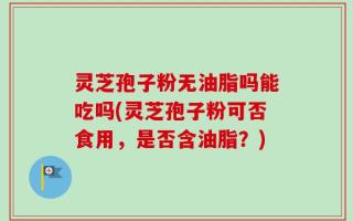 灵芝孢子粉无油脂吗能吃吗(灵芝孢子粉可否食用，是否含油脂？)