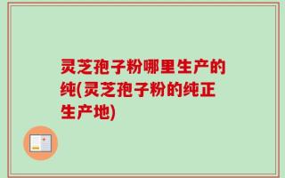灵芝孢子粉哪里生产的纯(灵芝孢子粉的纯正生产地)